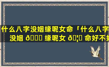 什么八字没姻缘呢女命「什么八字没姻 🐋 缘呢女 🦁 命好不好」